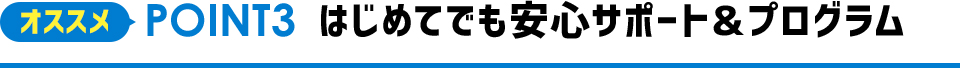 オススメPOINT2 はじめてでも安心サポート＆プログラム