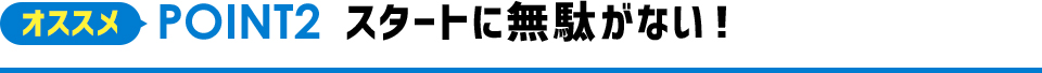 オススメPOINT2 スタートに無駄がない！