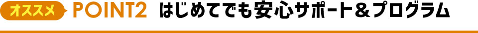 オススメPOINT2 はじめてでも安心サポート＆プログラム