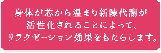 身体が芯から温まり新陳代謝が活性化されることによって、リラクゼーション効果をもたらします。