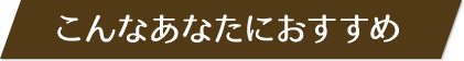 こんなあなたにおすすめ